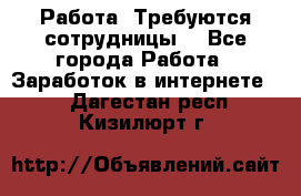 Работа .Требуются сотрудницы  - Все города Работа » Заработок в интернете   . Дагестан респ.,Кизилюрт г.